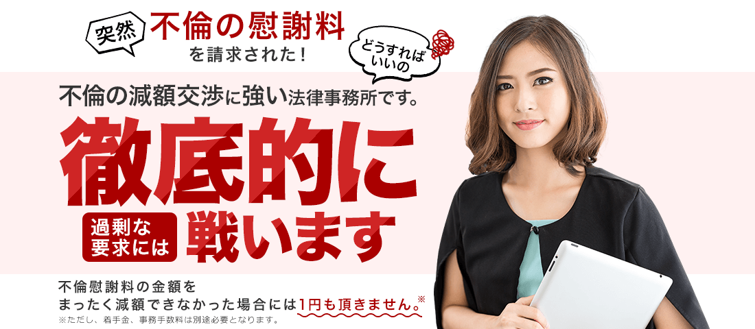 不倫の減額交渉に強い法律事務所です。過剰な要求には徹底的に戦います。不倫慰謝料の金額をまったく減額できなかった場合には1円も頂きません。